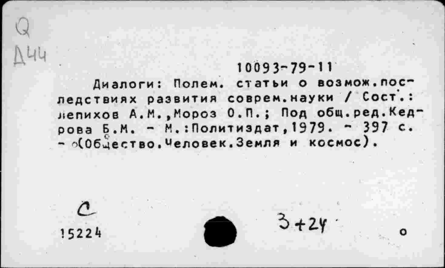 ﻿10093-79-11
Диалоги: Полем, статьи о возмож.последствиях развития соврем.науки / Сост.: лепихов А.М. ,Мороз О.П.; Под общ.ред.Кед рова Б.И. - М.:Политиздат,1979. - 397 с. - о(0бцество.иеловек.Земля и космос).
15224
о